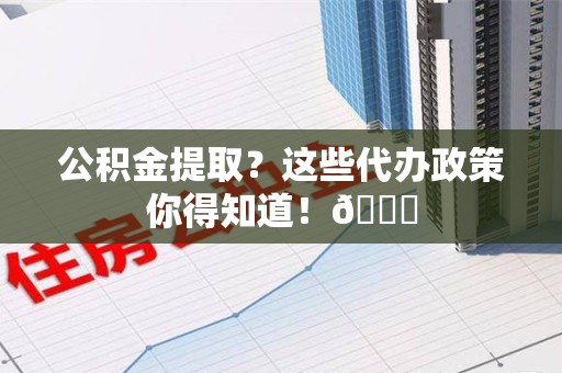 三元公积金提取？这些代办政策你得知道！😎