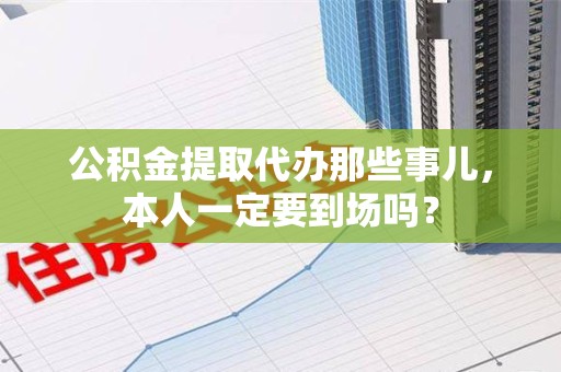 三元公积金提取代办那些事儿，本人一定要到场吗？