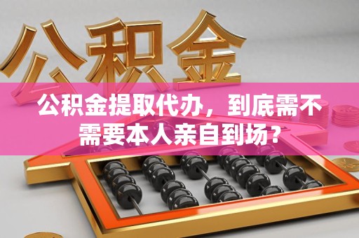 三元公积金提取代办,到底需不需要本人亲自到场? 三元公积金提取代办,到底需不需要本人亲自到场?