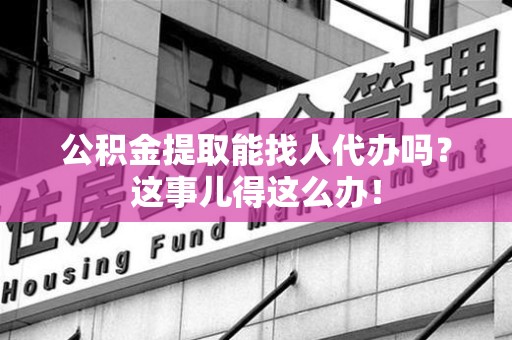 三元公积金提取能找人代办吗？这事儿得这么办！