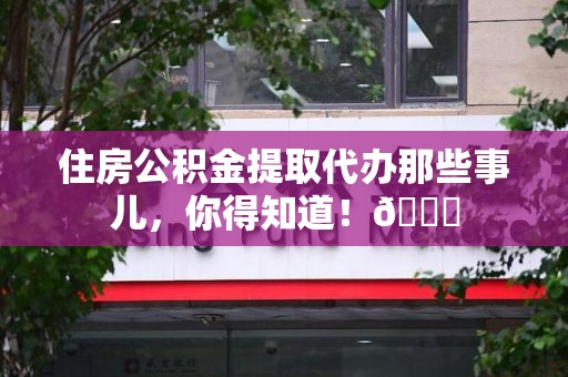 三元住房公积金提取代办那些事儿，你得知道！😎