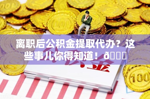 三元离职后公积金提取代办？这些事儿你得知道！😎