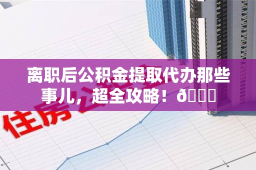三元离职后公积金提取代办那些事儿，超全攻略！😎
