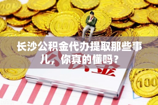 三元长沙公积金代办提取那些事儿，你真的懂吗？