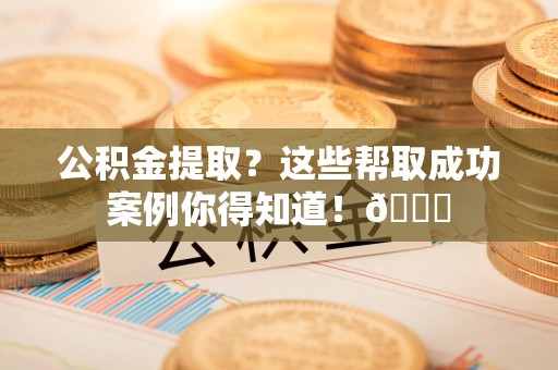 三元公积金提取？这些帮取成功案例你得知道！😎