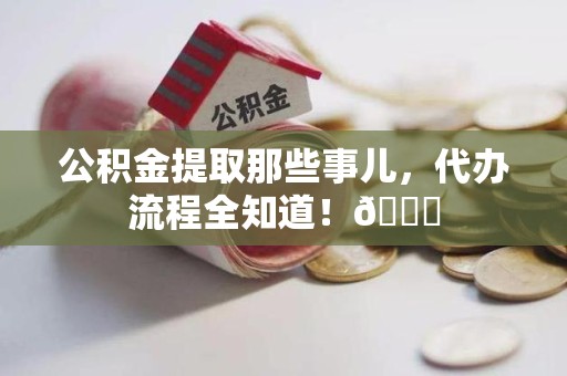 三元公积金提取那些事儿,代办流程全知道!😎 三元公积金提取那些事儿,代办流程全知道!😎